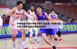 中国女篮与澳大利亚女篮比赛直播（中国女篮与澳大利亚女篮比赛直播时间）